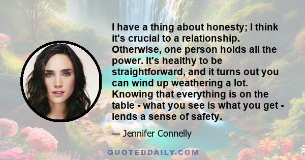 I have a thing about honesty; I think it's crucial to a relationship. Otherwise, one person holds all the power. It's healthy to be straightforward, and it turns out you can wind up weathering a lot. Knowing that