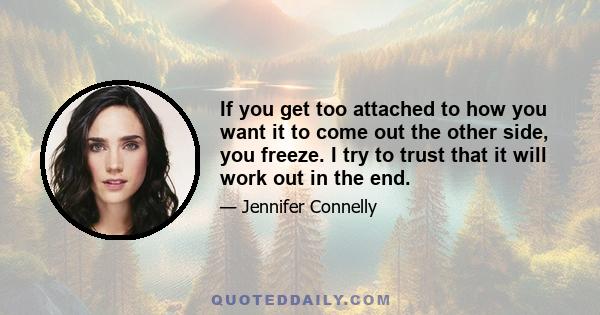 If you get too attached to how you want it to come out the other side, you freeze. I try to trust that it will work out in the end.