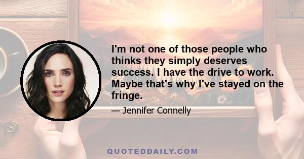 I'm not one of those people who thinks they simply deserves success. I have the drive to work. Maybe that's why I've stayed on the fringe.