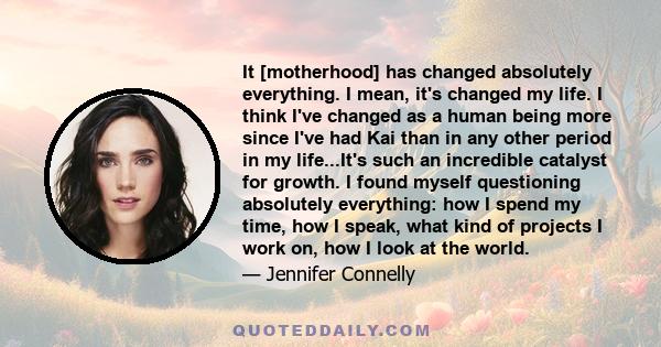 It [motherhood] has changed absolutely everything. I mean, it's changed my life. I think I've changed as a human being more since I've had Kai than in any other period in my life...It's such an incredible catalyst for