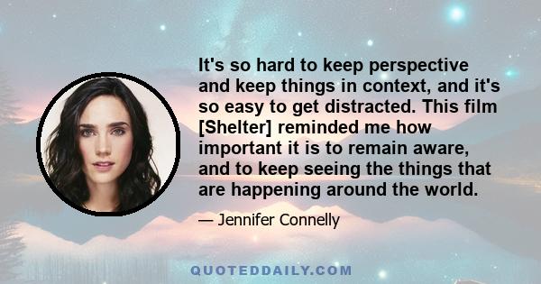 It's so hard to keep perspective and keep things in context, and it's so easy to get distracted. This film [Shelter] reminded me how important it is to remain aware, and to keep seeing the things that are happening