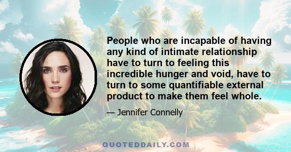 People who are incapable of having any kind of intimate relationship have to turn to feeling this incredible hunger and void, have to turn to some quantifiable external product to make them feel whole.