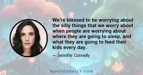 We're blessed to be worrying about the silly things that we worry about when people are worrying about where they are going to sleep, and what they are going to feed their kids every day.