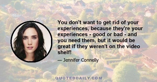 You don't want to get rid of your experiences, because they're your experiences - good or bad - and you need them, but it would be great if they weren't on the video shelf!