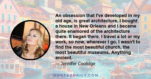 An obsession that I've developed in my old age, is great architecture. I bought a house in New Orleans and I became quite enamored of the architecture there. It began there. I travel a lot or my work, so now, wherever I 