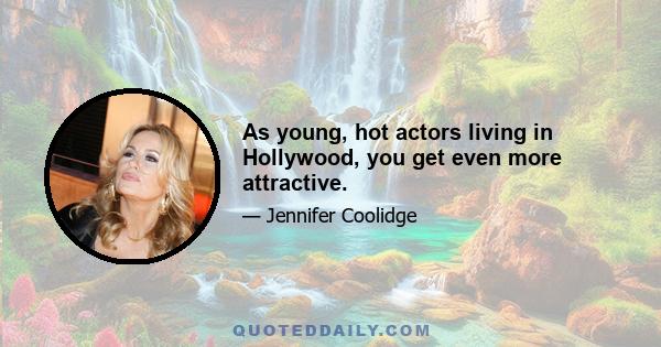 As young, hot actors living in Hollywood, you get even more attractive.