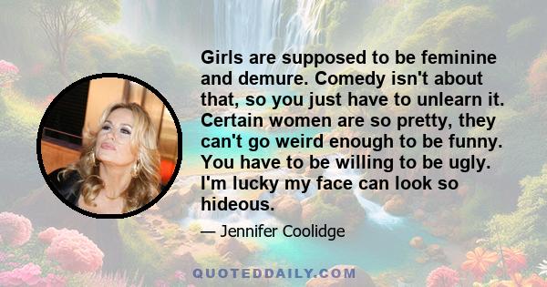 Girls are supposed to be feminine and demure. Comedy isn't about that, so you just have to unlearn it. Certain women are so pretty, they can't go weird enough to be funny. You have to be willing to be ugly. I'm lucky my 