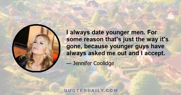 I always date younger men. For some reason that's just the way it's gone, because younger guys have always asked me out and I accept.