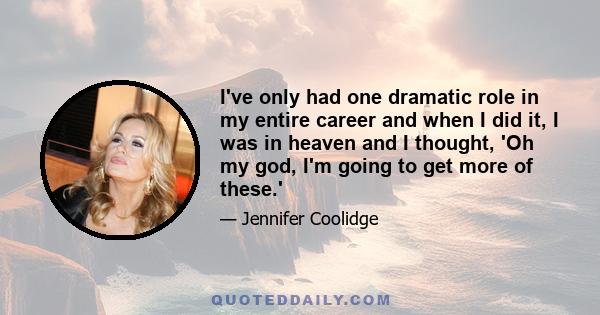 I've only had one dramatic role in my entire career and when I did it, I was in heaven and I thought, 'Oh my god, I'm going to get more of these.'