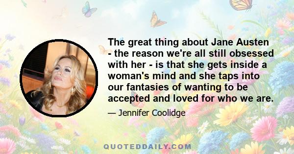 The great thing about Jane Austen - the reason we're all still obsessed with her - is that she gets inside a woman's mind and she taps into our fantasies of wanting to be accepted and loved for who we are.