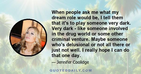 When people ask me what my dream role would be, I tell them that it's to play someone very dark. Very dark - like someone involved in the drug world or some other criminal venture. Maybe someone who's delusional or not