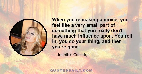 When you're making a movie, you feel like a very small part of something that you really don't have much influence upon. You roll in, you do your thing, and then you're gone.