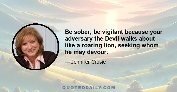 Be sober, be vigilant because your adversary the Devil walks about like a roaring lion, seeking whom he may devour.