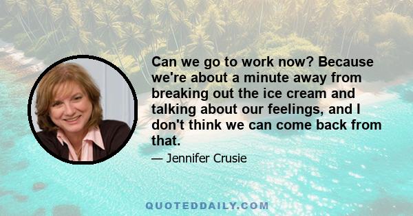 Can we go to work now? Because we're about a minute away from breaking out the ice cream and talking about our feelings, and I don't think we can come back from that.