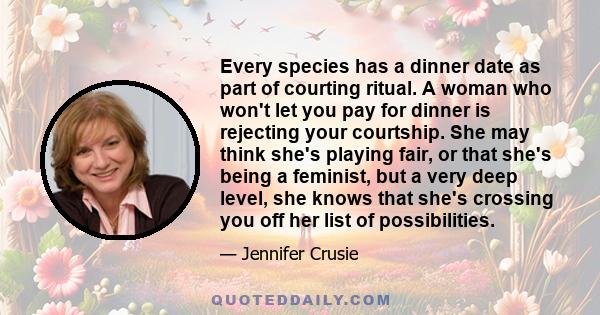 Every species has a dinner date as part of courting ritual. A woman who won't let you pay for dinner is rejecting your courtship. She may think she's playing fair, or that she's being a feminist, but a very deep level,