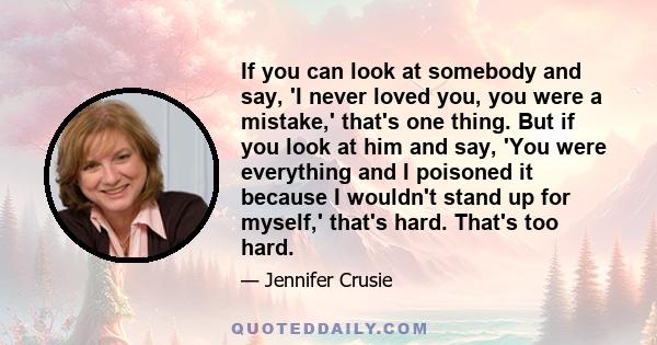 If you can look at somebody and say, 'I never loved you, you were a mistake,' that's one thing. But if you look at him and say, 'You were everything and I poisoned it because I wouldn't stand up for myself,' that's