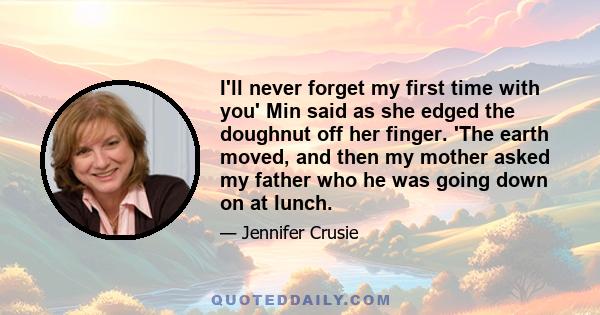 I'll never forget my first time with you' Min said as she edged the doughnut off her finger. 'The earth moved, and then my mother asked my father who he was going down on at lunch.