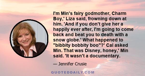 I'm Min's fairy godmother, Charm Boy,' Liza said, frowning down at him. 'And if you don't give her a happily ever after, I'm going to come back and beat you to death with a snow globe.' What happened to bibbity bobbity