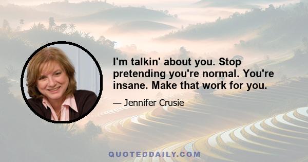 I'm talkin' about you. Stop pretending you're normal. You're insane. Make that work for you.