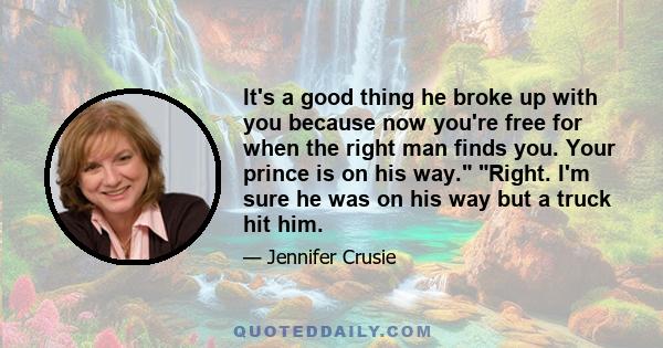 It's a good thing he broke up with you because now you're free for when the right man finds you. Your prince is on his way. Right. I'm sure he was on his way but a truck hit him.