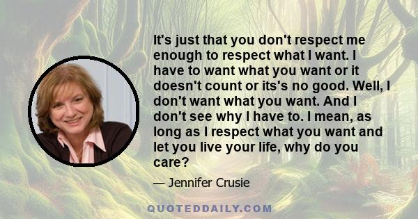 It's just that you don't respect me enough to respect what I want. I have to want what you want or it doesn't count or its's no good. Well, I don't want what you want. And I don't see why I have to. I mean, as long as I 