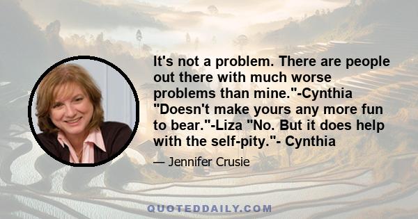 It's not a problem. There are people out there with much worse problems than mine.-Cynthia Doesn't make yours any more fun to bear.-Liza No. But it does help with the self-pity.- Cynthia