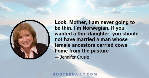 Look, Mother, I am never going to be thin. I'm Norwegian. If you wanted a thin daughter, you should not have married a man whose female ancestors carried cows home from the pasture