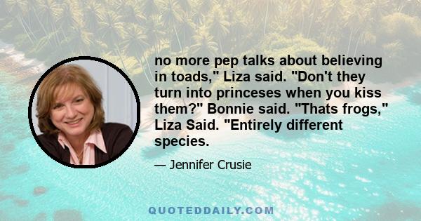 no more pep talks about believing in toads, Liza said. Don't they turn into princeses when you kiss them? Bonnie said. Thats frogs, Liza Said. Entirely different species.