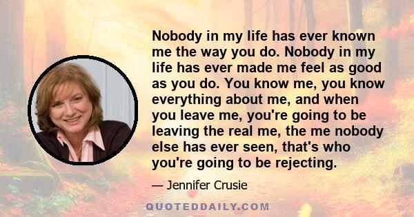 Nobody in my life has ever known me the way you do. Nobody in my life has ever made me feel as good as you do. You know me, you know everything about me, and when you leave me, you're going to be leaving the real me,