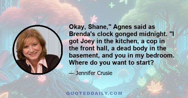 Okay, Shane, Agnes said as Brenda's clock gonged midnight. I got Joey in the kitchen, a cop in the front hall, a dead body in the basement, and you in my bedroom. Where do you want to start?