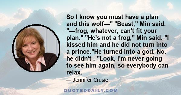 So I know you must have a plan and this wolf— Beast, Min said. —frog, whatever, can't fit your plan. He's not a frog, Min said. I kissed him and he did not turn into a prince.He turned into a god. No, he didn't . Look,