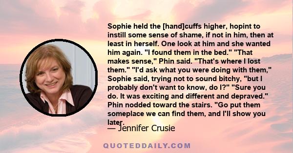 Sophie held the [hand]cuffs higher, hopint to instill some sense of shame, if not in him, then at least in herself. One look at him and she wanted him again. I found them in the bed. That makes sense, Phin said. That's