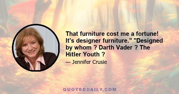 That furniture cost me a fortune! It's designer furniture. Designed by whom ? Darth Vader ? The Hitler Youth ?