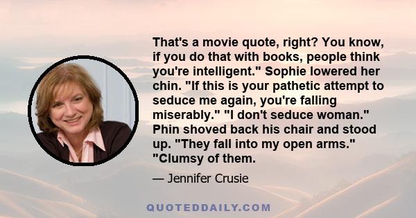 That's a movie quote, right? You know, if you do that with books, people think you're intelligent. Sophie lowered her chin. If this is your pathetic attempt to seduce me again, you're falling miserably. I don't seduce