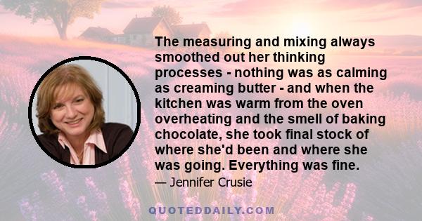 The measuring and mixing always smoothed out her thinking processes - nothing was as calming as creaming butter - and when the kitchen was warm from the oven overheating and the smell of baking chocolate, she took final 