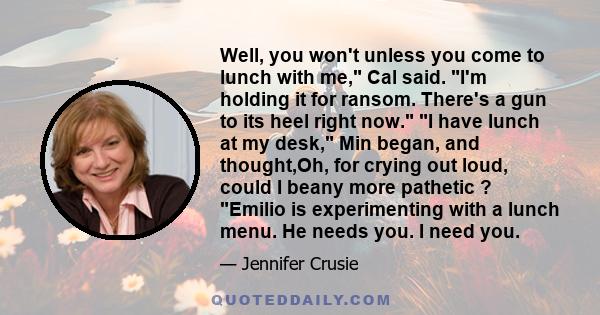 Well, you won't unless you come to lunch with me, Cal said. I'm holding it for ransom. There's a gun to its heel right now. I have lunch at my desk, Min began, and thought,Oh, for crying out loud, could I beany more