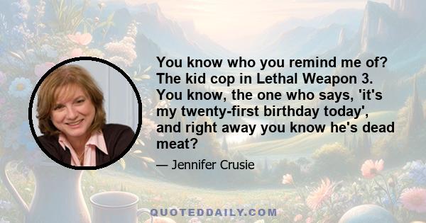 You know who you remind me of? The kid cop in Lethal Weapon 3. You know, the one who says, 'it's my twenty-first birthday today', and right away you know he's dead meat?