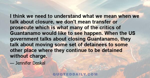 I think we need to understand what we mean when we talk about closure, we don't mean transfer or prosecute which is what many of the critics of Guantanamo would like to see happen. When the US government talks about