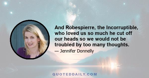 And Robespierre, the Incorruptible, who loved us so much he cut off our heads so we would not be troubled by too many thoughts.