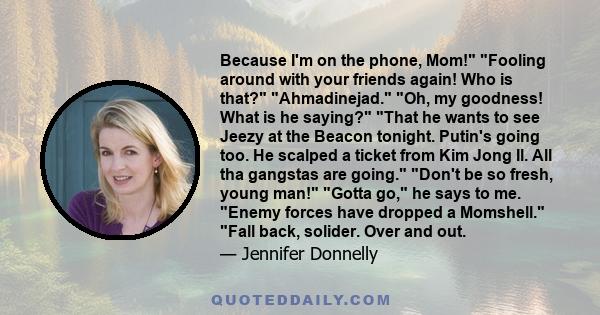 Because I'm on the phone, Mom! Fooling around with your friends again! Who is that? Ahmadinejad. Oh, my goodness! What is he saying? That he wants to see Jeezy at the Beacon tonight. Putin's going too. He scalped a