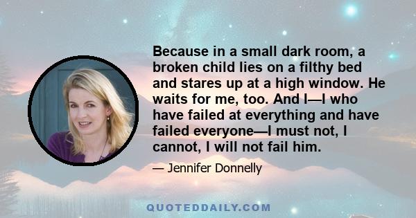 Because in a small dark room, a broken child lies on a filthy bed and stares up at a high window. He waits for me, too. And I—I who have failed at everything and have failed everyone—I must not, I cannot, I will not