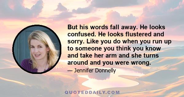 But his words fall away. He looks confused. He looks flustered and sorry. Like you do when you run up to someone you think you know and take her arm and she turns around and you were wrong.