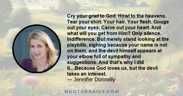 Cry your grief to God. Howl to the heavens. Tear your shirt. Your hair. Your flesh. Gouge out your eyes. Carve out your heart. And what will you get from Him? Only silence. Indifference. But merely stand looking at the