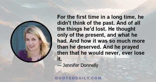 For the first time in a long time, he didn't think of the past. And of all the things he'd lost. He thought only of the present, and what he had. And how it was so much more than he deserved. And he prayed then that he