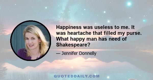 Happiness was useless to me. It was heartache that filled my purse. What happy man has need of Shakespeare?