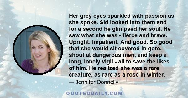 Her grey eyes sparkled with passion as she spoke. Sid looked into them and for a second he glimpsed her soul. He saw what she was - fierce and brave. Upright. Impatient. And good. So good that she would sit covered in