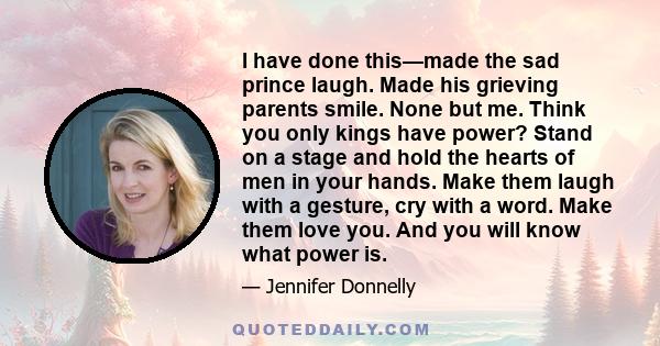 I have done this—made the sad prince laugh. Made his grieving parents smile. None but me. Think you only kings have power? Stand on a stage and hold the hearts of men in your hands. Make them laugh with a gesture, cry