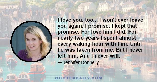 I love you, too... I won't ever leave you again. I promise. I kept that promise. For love him I did. For nearly two years I spent almost every waking hour with him. Until he was taken from me. But I never left him. And