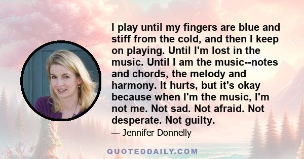 I play until my fingers are blue and stiff from the cold, and then I keep on playing. Until I'm lost in the music. Until I am the music--notes and chords, the melody and harmony. It hurts, but it's okay because when I'm 