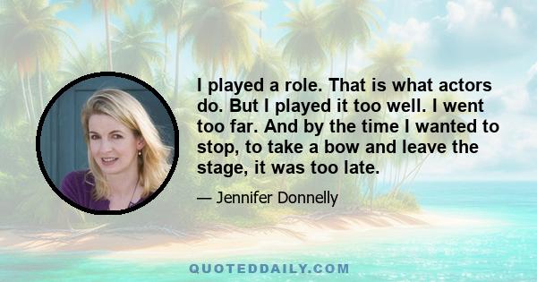 I played a role. That is what actors do. But I played it too well. I went too far. And by the time I wanted to stop, to take a bow and leave the stage, it was too late.